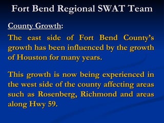 Fort Bend Regional SWAT Team
County Growth:
The east side of Fort Bend County’s
growth has been influenced by the growth
of Houston for many years.

This growth is now being experienced in
the west side of the county affecting areas
such as Rosenberg, Richmond and areas
along Hwy 59.
 