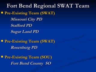 Fort Bend Regional SWAT Team
   Pre-Existing Team (SWAT)
       Missouri City PD
       Stafford PD
       Sugar Land PD

   Pre-Existing Team (SWAT)
       Rosenberg PD

   Pre-Existing Team (SOU)
       Fort Bend County SO
 