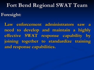 Fort Bend Regional SWAT Team
Foresight:

 Law enforcement administrators saw a
 need to develop and maintain a highly
 effective SWAT response capability by
 joining together to standardize training
 and response capabilities.
 