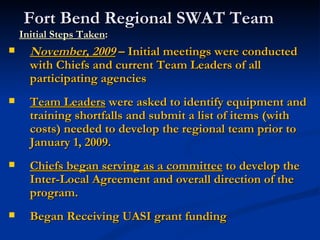 Fort Bend Regional SWAT Team
    Initial Steps Taken:
     November, 2009 – Initial meetings were conducted
      with Chiefs and current Team Leaders of all
      participating agencies
     Team Leaders were asked to identify equipment and
      training shortfalls and submit a list of items (with
      costs) needed to develop the regional team prior to
      January 1, 2009.
     Chiefs began serving as a committee to develop the
      Inter-Local Agreement and overall direction of the
      program.
     Began Receiving UASI grant funding
 