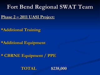 Fort Bend Regional SWAT Team
Phase 2 – 2011 UASI Project:

*Additional Training

*Additional Equipment

* CBRNE Equipment / PPE

          TOTAL          $238,000
 