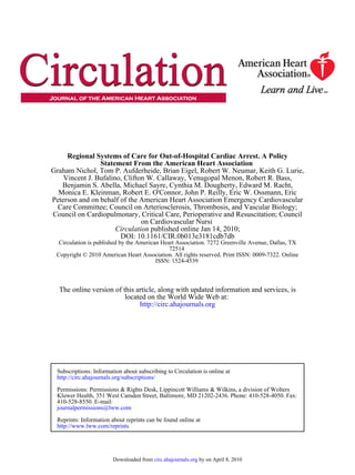 Regional Systems of Care for Out-of-Hospital Cardiac Arrest. A Policy
                Statement From the American Heart Association
Graham Nichol, Tom P. Aufderheide, Brian Eigel, Robert W. Neumar, Keith G. Lurie,
    Vincent J. Bufalino, Clifton W. Callaway, Venugopal Menon, Robert R. Bass,
   Benjamin S. Abella, Michael Sayre, Cynthia M. Dougherty, Edward M. Racht,
  Monica E. Kleinman, Robert E. O'Connor, John P. Reilly, Eric W. Ossmann, Eric
Peterson and on behalf of the American Heart Association Emergency Cardiovascular
  Care Committee; Council on Arteriosclerosis, Thrombosis, and Vascular Biology;
Council on Cardiopulmonary, Critical Care, Perioperative and Resuscitation; Council
                               on Cardiovascular Nursi
                      Circulation published online Jan 14, 2010;
                       DOI: 10.1161/CIR.0b013e3181cdb7db
  Circulation is published by the American Heart Association. 7272 Greenville Avenue, Dallas, TX
                                              72514
 Copyright © 2010 American Heart Association. All rights reserved. Print ISSN: 0009-7322. Online
                                         ISSN: 1524-4539



  The online version of this article, along with updated information and services, is
                         located on the World Wide Web at:
                              http://circ.ahajournals.org




 Subscriptions: Information about subscribing to Circulation is online at
 http://circ.ahajournals.org/subscriptions/

 Permissions: Permissions & Rights Desk, Lippincott Williams & Wilkins, a division of Wolters
 Kluwer Health, 351 West Camden Street, Baltimore, MD 21202-2436. Phone: 410-528-4050. Fax:
 410-528-8550. E-mail:
 journalpermissions@lww.com

 Reprints: Information about reprints can be found online at
 http://www.lww.com/reprints




                        Downloaded from circ.ahajournals.org by on April 8, 2010
 
