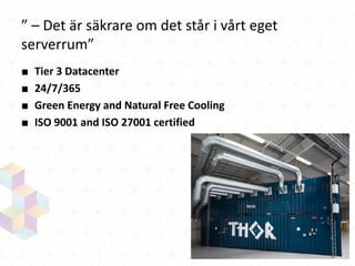 ” – Det är säkrare om det står i vårt eget
serverrum”
■
■
■
■

Tier 3 Datacenter
24/7/365
Green Energy and Natural Free Cooling
ISO 9001 and ISO 27001 certified

 