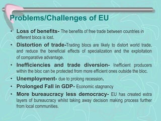 Problems/Challenges of EU
• Loss of benefits- The benefits of free trade between countries in
different blocs is lost.
• Distortion of trade-Trading blocs are likely to distort world trade,
and reduce the beneficial effects of specialization and the exploitation
of comparative advantage.
• Inefficiencies and trade diversion- Inefficient producers
within the bloc can be protected from more efficient ones outside the bloc.
• Unemployment- due to prolong recession.
• Prolonged Fall in GDP- Economic stagnancy
• More bureaucracy less democracy- EU has created extra
layers of bureaucracy whilst taking away decision making process further
from local communities.
 