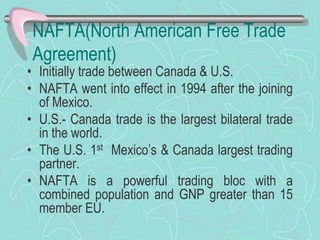 NAFTA(North American Free Trade
Agreement)
• Initially trade between Canada & U.S.
• NAFTA went into effect in 1994 after the joining
of Mexico.
• U.S.- Canada trade is the largest bilateral trade
in the world.
• The U.S. 1st Mexico’s & Canada largest trading
partner.
• NAFTA is a powerful trading bloc with a
combined population and GNP greater than 15
member EU.
 