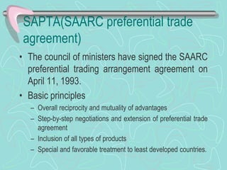 SAPTA(SAARC preferential trade
agreement)
• The council of ministers have signed the SAARC
preferential trading arrangement agreement on
April 11, 1993.
• Basic principles
– Overall reciprocity and mutuality of advantages
– Step-by-step negotiations and extension of preferential trade
agreement
– Inclusion of all types of products
– Special and favorable treatment to least developed countries.
 