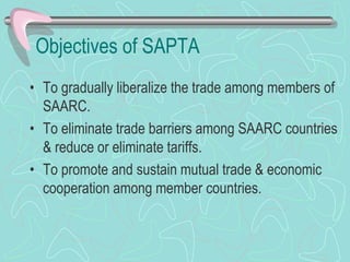 Objectives of SAPTA
• To gradually liberalize the trade among members of
SAARC.
• To eliminate trade barriers among SAARC countries
& reduce or eliminate tariffs.
• To promote and sustain mutual trade & economic
cooperation among member countries.
 