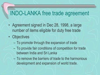 INDO-LANKA free trade agreement
• Agreement signed in Dec 28, 1998, a large
number of items eligible for duty free trade
• Objectives
– To promote through the expansion of trade
– To provide fair conditions of competition for trade
between India and Sri Lanka
– To remove the barriers of trade to the harmonious
development and expansion of world trade.
 