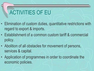 ACTIVITIES OF EU
• Elimination of custom duties, quantitative restrictions with
regard to export & imports.
• Establishment of a common custom tariff & commercial
policy.
• Abolition of all obstacles for movement of persons,
services & capital.
• Application of programmes in order to coordinate the
economic policies.
 