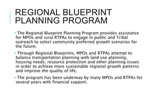 REGIONAL BLUEPRINT
PLANNING PROGRAM
• The Regional Blueprint Planning Program provides assistance
for MPOs and rural RTPAs to engage in public and Tribal
outreach to select community preferred growth scenarios for
the future.
• Through Regional Blueprints, MPOs and RTPAs attempt to
balance transportation planning with land use planning,
housing needs, resource protection and other planning issues
in order to achieve more sustainable regional growth patterns
and improve the quality of life.
• The program has been underway by many MPOs and RTPAs for
several years with financial support.
 