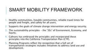 SMART MOBILITY FRAMEWORK
1. Healthy communities, liveable communities, reliable travel times for
people and freight, and safety for all users.
2. Supports the goals of climate change intervention and energy security.
3. The sustainability principles - the “3Es” of Environment, Economy, and
Equity.
4. Caltrans has embraced the principles and incorporated these
principles into the California Transportation Plan (CTP).
5. Planning Programs reflect the recognition that a full set of
transportation strategies includes initiatives to address land use and
development.
 