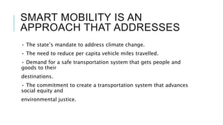 SMART MOBILITY IS AN
APPROACH THAT ADDRESSES
• The state’s mandate to address climate change.
• The need to reduce per capita vehicle miles travelled.
• Demand for a safe transportation system that gets people and
goods to their
destinations.
• The commitment to create a transportation system that advances
social equity and
environmental justice.
 