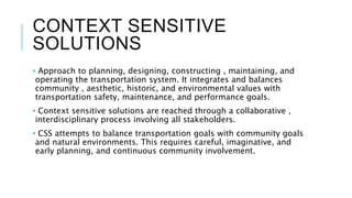 CONTEXT SENSITIVE
SOLUTIONS
• Approach to planning, designing, constructing , maintaining, and
operating the transportation system. It integrates and balances
community , aesthetic, historic, and environmental values with
transportation safety, maintenance, and performance goals.
• Context sensitive solutions are reached through a collaborative ,
interdisciplinary process involving all stakeholders.
• CSS attempts to balance transportation goals with community goals
and natural environments. This requires careful, imaginative, and
early planning, and continuous community involvement.
 