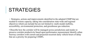STRATEGIES
• Strategies, actions and improvements identified in the adopted CSMP that are
needed to restore capacity, taking into consideration state-wide and regional
objectives which can include but are not limited to: multi-modal mobility,
accessibility, environmental protection, and greenhouse gas reduction.
• Describe how the corridor will be managed across jurisdictions and modes to
preserve corridor productivity based upon performance measurement Identify urban
freeway corridors with current and projected recurrent daily vehicle hours of delay
that are a priority for preparing CSMPs.
 
