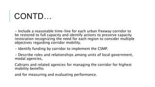 CONTD…
• Include a reasonable time-line for each urban freeway corridor to
be restored to full capacity and identify actions to preserve capacity
restoration recognizing the need for each region to consider multiple
objectives regarding corridor mobility.
• Identify funding by corridor to implement the CSMP.
• Describe roles and relationships among units of local government,
modal agencies,
Caltrans and related agencies for managing the corridor for highest
mobility benefits
and for measuring and evaluating performance.
 