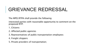 GRIEVANCE REDRESSAL
The MPO/RTPA shall provide the following
interested parties with reasonable opportunity to comment on the
proposed RTP:
1. Citizens
2. Affected public agencies
3. Representatives of public transportation employees
4. Freight shippers
5. Private providers of transportation;
 