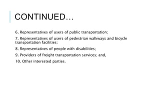 CONTINUED…
6. Representatives of users of public transportation;
7. Representatives of users of pedestrian walkways and bicycle
transportation facilities;
8. Representatives of people with disabilities;
9. Providers of freight transportation services; and,
10. Other interested parties.
 