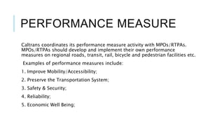 PERFORMANCE MEASURE
Caltrans coordinates its performance measure activity with MPOs/RTPAs.
MPOs/RTPAs should develop and implement their own performance
measures on regional roads, transit, rail, bicycle and pedestrian facilities etc.
Examples of performance measures include:
1. Improve Mobility/Accessibility;
2. Preserve the Transportation System;
3. Safety & Security;
4. Reliability;
5. Economic Well Being;
 