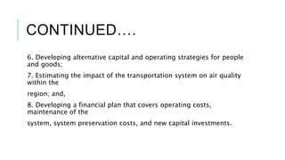 CONTINUED….
6. Developing alternative capital and operating strategies for people
and goods;
7. Estimating the impact of the transportation system on air quality
within the
region; and,
8. Developing a financial plan that covers operating costs,
maintenance of the
system, system preservation costs, and new capital investments.
 