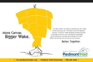 To make waves, you have to spread your sail—grab
                                                  all the wind you can. The same is true for regional
More Canvas.                                     success. If we’re to make headway toward building
                                                a stronger economy, we must take full advantage

 Bigger Wake.                                  of the resources we share as the Piedmont Triad.
                                              When we do that, we can set our own course.

                                                                Better. Together.




       • www.piedmonttriadnc.com • Piedmont Triad Partnership • 800.669.4556 •
 
