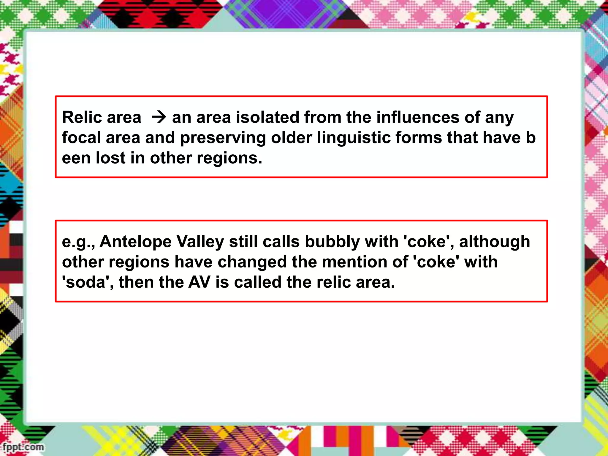 Relic area  an area isolated from the influences of any
focal area and preserving older linguistic forms that have b
een lost in other regions.

e.g., Antelope Valley still calls bubbly with 'coke', although
other regions have changed the mention of 'coke' with
'soda', then the AV is called the relic area.

 