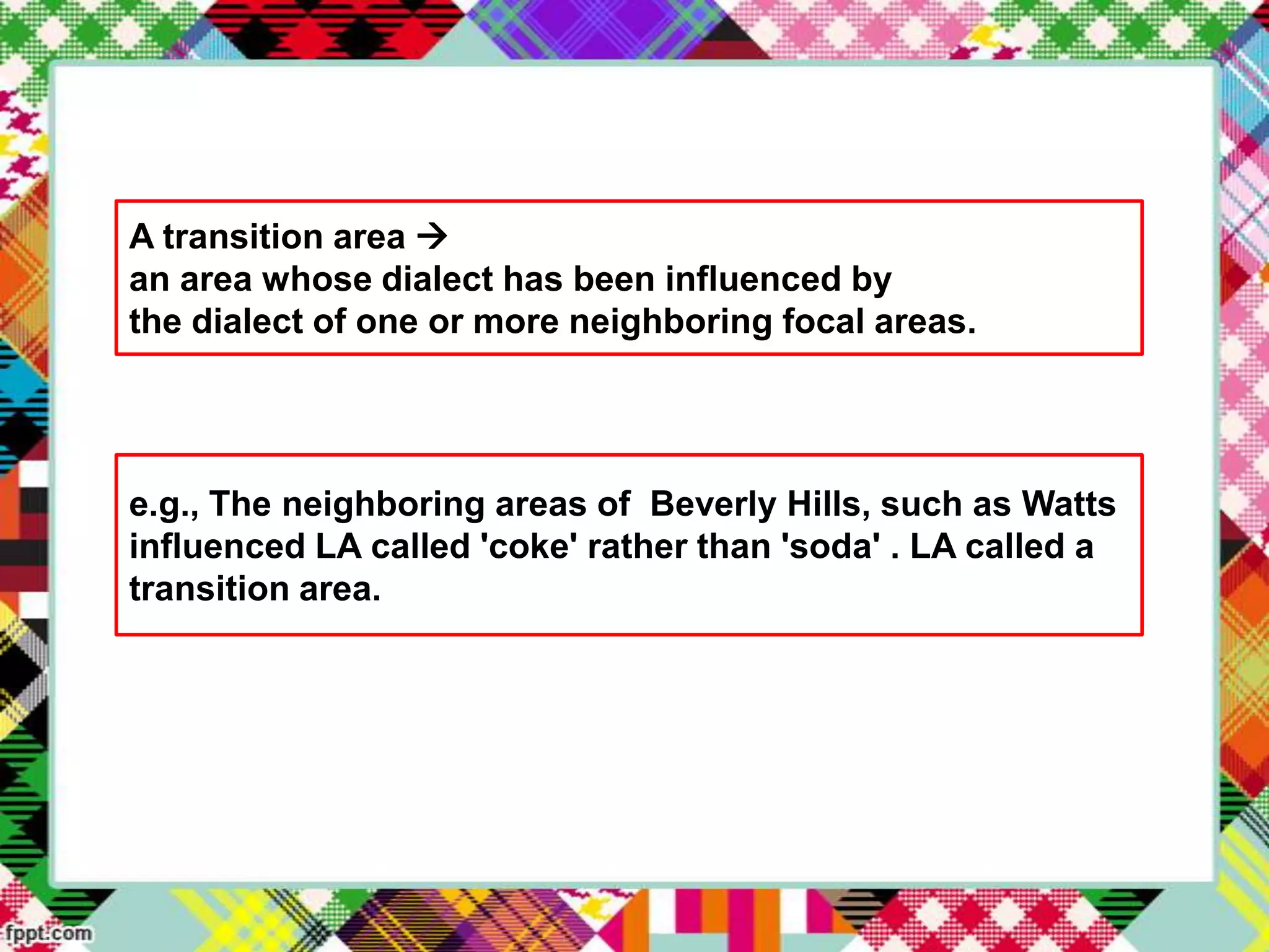 A transition area 
an area whose dialect has been influenced by
the dialect of one or more neighboring focal areas.

e.g., The neighboring areas of Beverly Hills, such as Watts
influenced LA called 'coke' rather than 'soda' . LA called a
transition area.

 