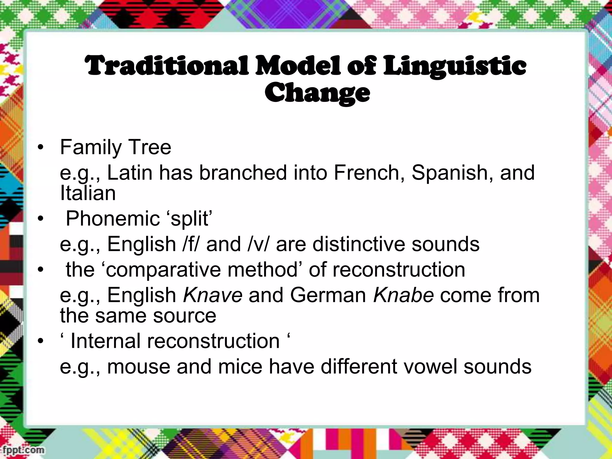 Traditional Model of Linguistic
Change
• Family Tree
e.g., Latin has branched into French, Spanish, and
Italian
• Phonemic „split‟
e.g., English /f/ and /v/ are distinctive sounds
• the „comparative method‟ of reconstruction
e.g., English Knave and German Knabe come from
the same source
• „ Internal reconstruction „
e.g., mouse and mice have different vowel sounds

 