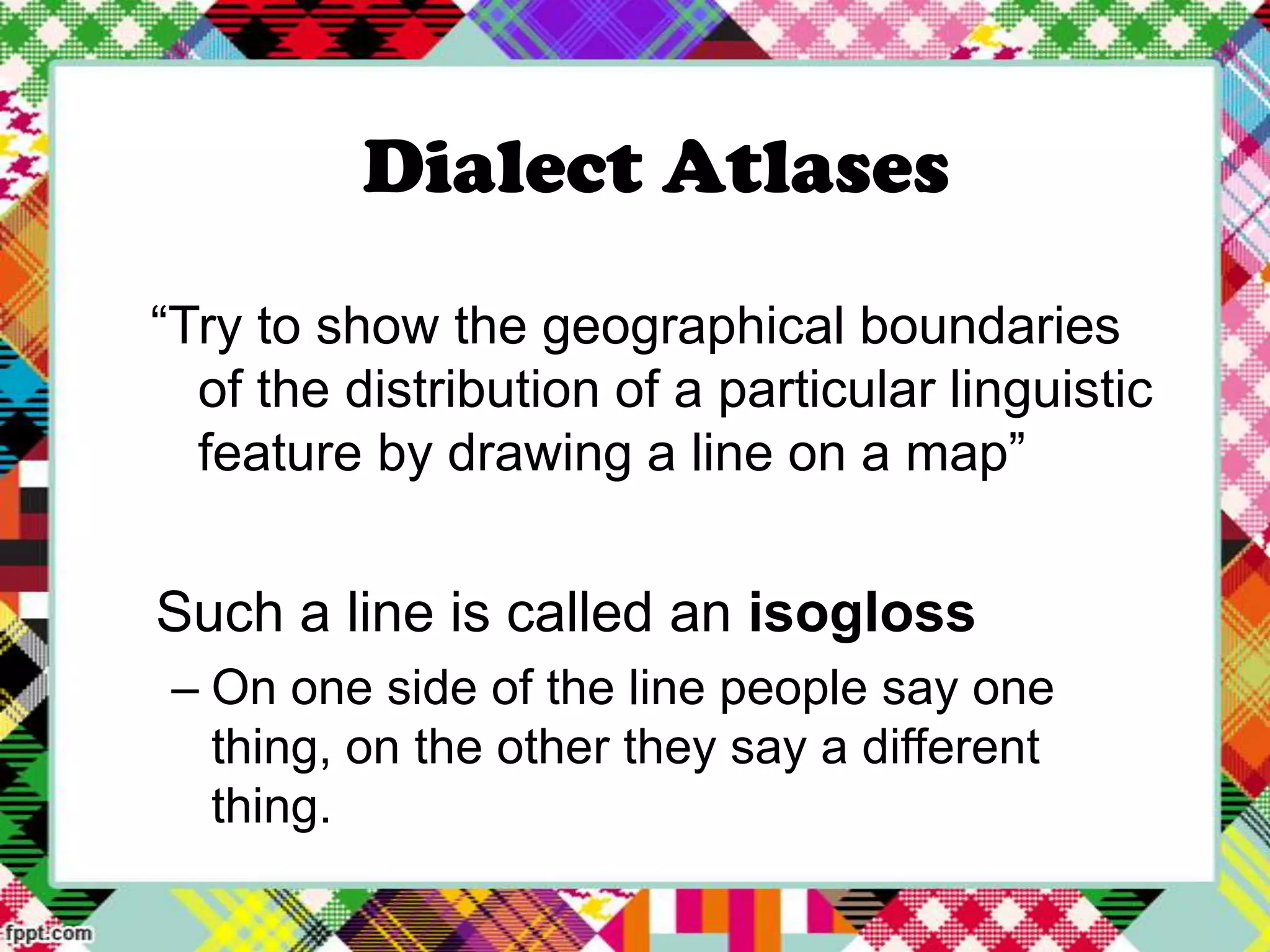 Dialect Atlases
“Try to show the geographical boundaries
of the distribution of a particular linguistic
feature by drawing a line on a map”

Such a line is called an isogloss
– On one side of the line people say one
thing, on the other they say a different
thing.

 