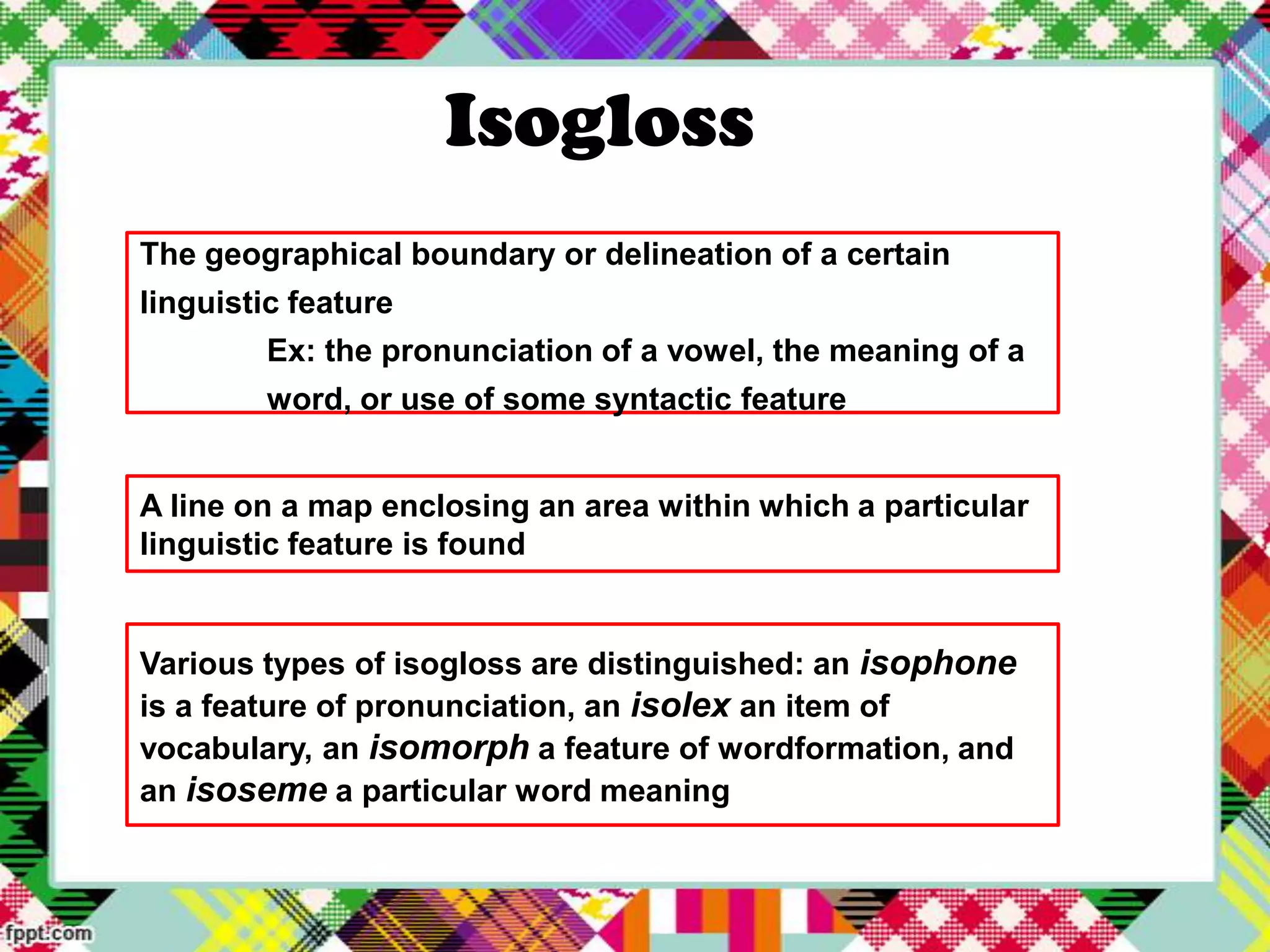 Isogloss
The geographical boundary or delineation of a certain
linguistic feature
Ex: the pronunciation of a vowel, the meaning of a
word, or use of some syntactic feature
A line on a map enclosing an area within which a particular
linguistic feature is found

Various types of isogloss are distinguished: an isophone
is a feature of pronunciation, an isolex an item of
vocabulary, an isomorph a feature of wordformation, and
an isoseme a particular word meaning

 