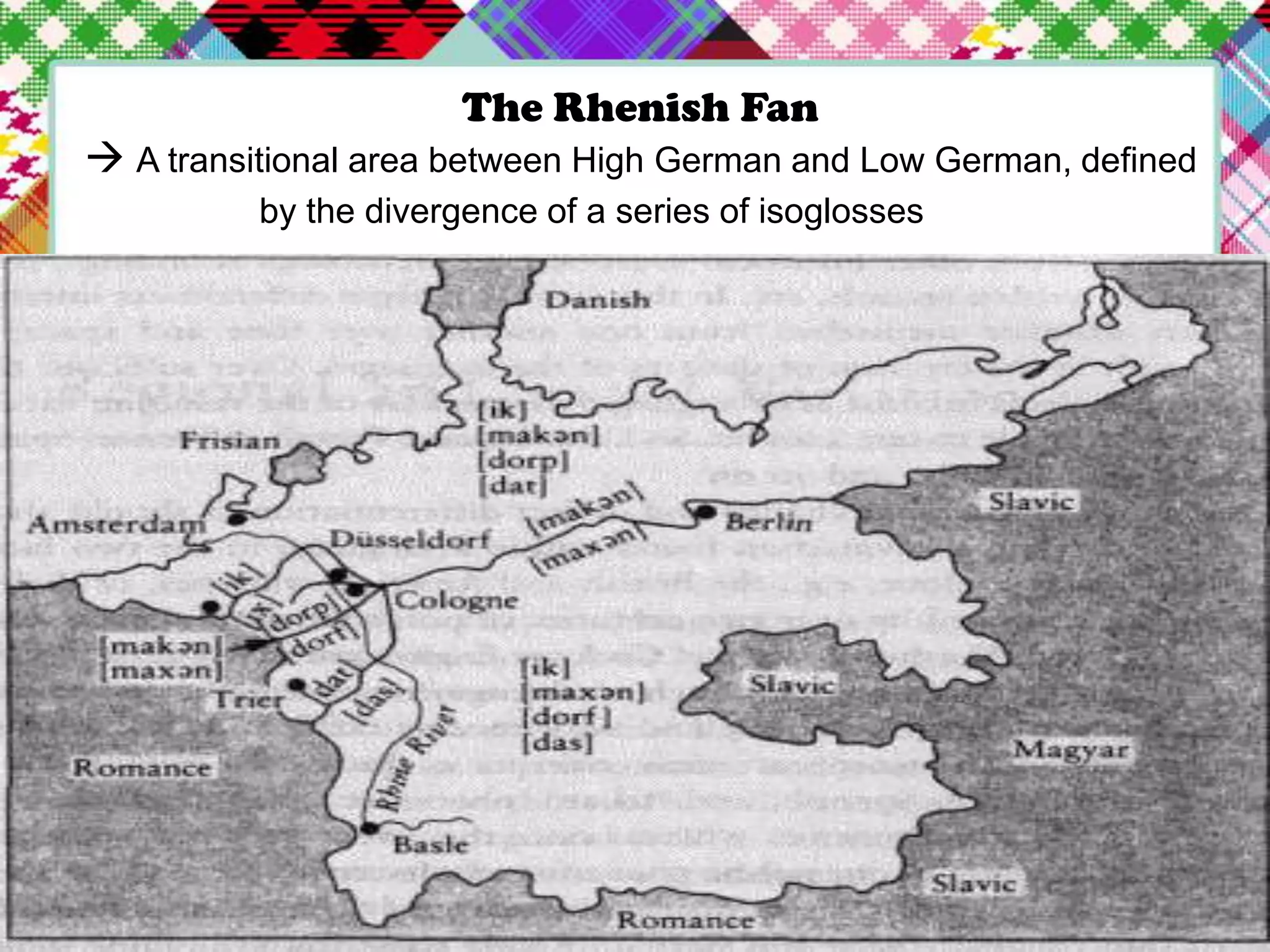 The Rhenish Fan
 A transitional area between High German and Low German, defined
by the divergence of a series of isoglosses

 