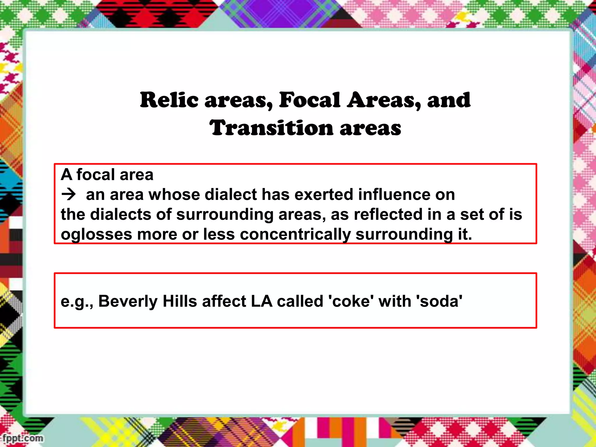 Relic areas, Focal Areas, and
Transition areas
A focal area
 an area whose dialect has exerted influence on
the dialects of surrounding areas, as reflected in a set of is
oglosses more or less concentrically surrounding it.

e.g., Beverly Hills affect LA called 'coke' with 'soda'

 