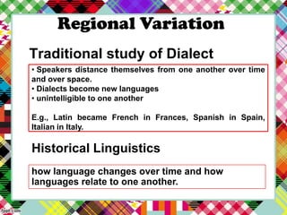 Regional Variation
Traditional study of Dialect
• Speakers distance themselves from one another over time
and over space.
• Dialects become new languages
• unintelligible to one another
E.g., Latin became French in Frances, Spanish in Spain,
Italian in Italy.

Historical Linguistics
how language changes over time and how
languages relate to one another.

 