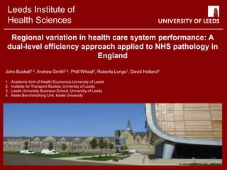 Leeds Institute of
Health Sciences
Regional variation in health care system performance: A
dual-level efficiency approach applied to NHS pathology in
England
John Buckell1,2, Andrew Smith2,3, Phill Wheat2, Roberta Longo1, David Holland4
1. Academic Unit of Health Economics University of Leeds
2. Institute for Transport Studies, University of Leeds
3. Leeds University Business School, University of Leeds
4. Keele Benchmarking Unit, Keele University
 