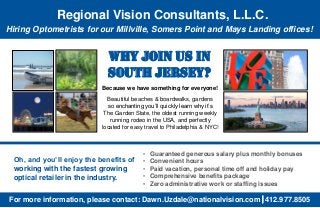 For more information, please contact: Dawn.Uzdale@nationalvision.com 412.977.8505
Why Join Us in
South Jersey?
Oh, and you’ll enjoy the benefits of
working with the fastest growing
optical retailer in the industry.
• Guaranteed generous salary plus monthly bonuses
• Convenient hours
• Paid vacation, personal time off and holiday pay
• Comprehensive benefits package
• Zero administrative work or staffing issues
Beautiful beaches & boardwalks, gardens
so enchanting you’ll quickly learn why it’s
The Garden State, the oldest running weekly
running rodeo in the USA, and perfectly
located for easy travel to Philadelphia & NYC!
Hiring Optometrists for our Millville, Somers Point and Mays Landing offices!
Regional Vision Consultants, L.L.C.
Because we have something for everyone!
 