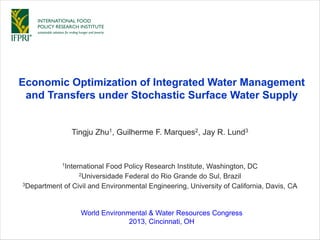 Tingju Zhu1, Guilherme F. Marques2, Jay R. Lund3
Economic Optimization of Integrated Water Management
and Transfers under Stochastic Surface Water Supply
1International Food Policy Research Institute, Washington, DC
2Universidade Federal do Rio Grande do Sul, Brazil
3Department of Civil and Environmental Engineering, University of California, Davis, CA
World Environmental & Water Resources Congress
2013, Cincinnati, OH
 