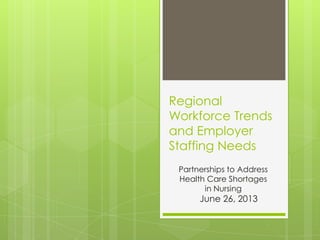 Regional
Workforce Trends
and Employer
Staffing Needs
Partnerships to Address
Health Care Shortages
in Nursing
June 26, 2013
 