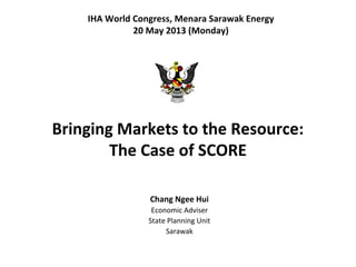 Bringing Markets to the Resource:
The Case of SCORE
Chang Ngee Hui
Economic Adviser
State Planning Unit
Sarawak
IHA World Congress, Menara Sarawak Energy
20 May 2013 (Monday)
 