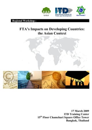 Regional Workshop :


     FTA’s Impacts on Developing Countries:
              the Asian Context




                                              17 March 2009
                                         ITD Training Center
                        th
                      15 Floor Chamchuri Square Office Tower
                                           Bangkok, Thailand
 