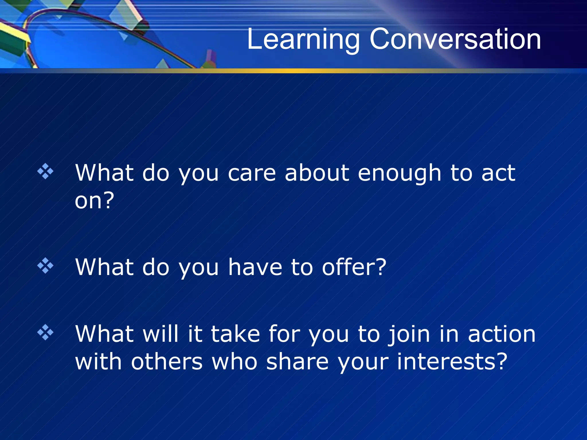 Learning Conversation What do you care about enough to act on? What do you have to offer? What will it take for you to join in action with others who share your interests? 
