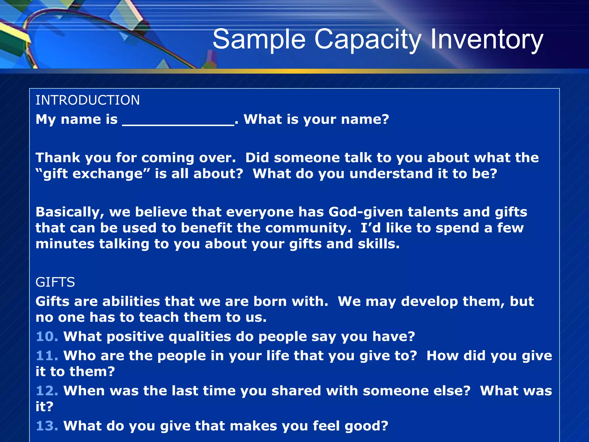 Sample Capacity Inventory INTRODUCTION My name is ____________. What is your name? Thank you for coming over.  Did someone talk to you about what the “gift exchange” is all about?  What do you understand it to be? Basically, we believe that everyone has God-given talents and gifts that can be used to benefit the community.  I’d like to spend a few minutes talking to you about your gifts and skills. GIFTS Gifts are abilities that we are born with.  We may develop them, but no one has to teach them to us. What positive qualities do people say you have? Who are the people in your life that you give to?  How did you give it to them? When was the last time you shared with someone else?  What was it? What do you give that makes you feel good? 
