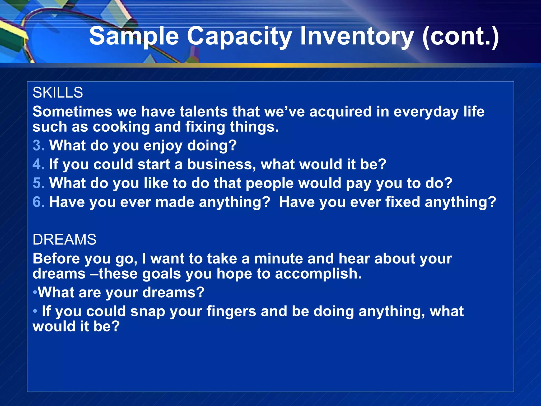 Sample Capacity Inventory (cont.) SKILLS Sometimes we have talents that we’ve acquired in everyday life such as cooking and fixing things. What do you enjoy doing? If you could start a business, what would it be? What do you like to do that people would pay you to do? Have you ever made anything?  Have you ever fixed anything? DREAMS Before you go, I want to take a minute and hear about your dreams –these goals you hope to accomplish. What are your dreams? If you could snap your fingers and be doing anything, what would it be? 