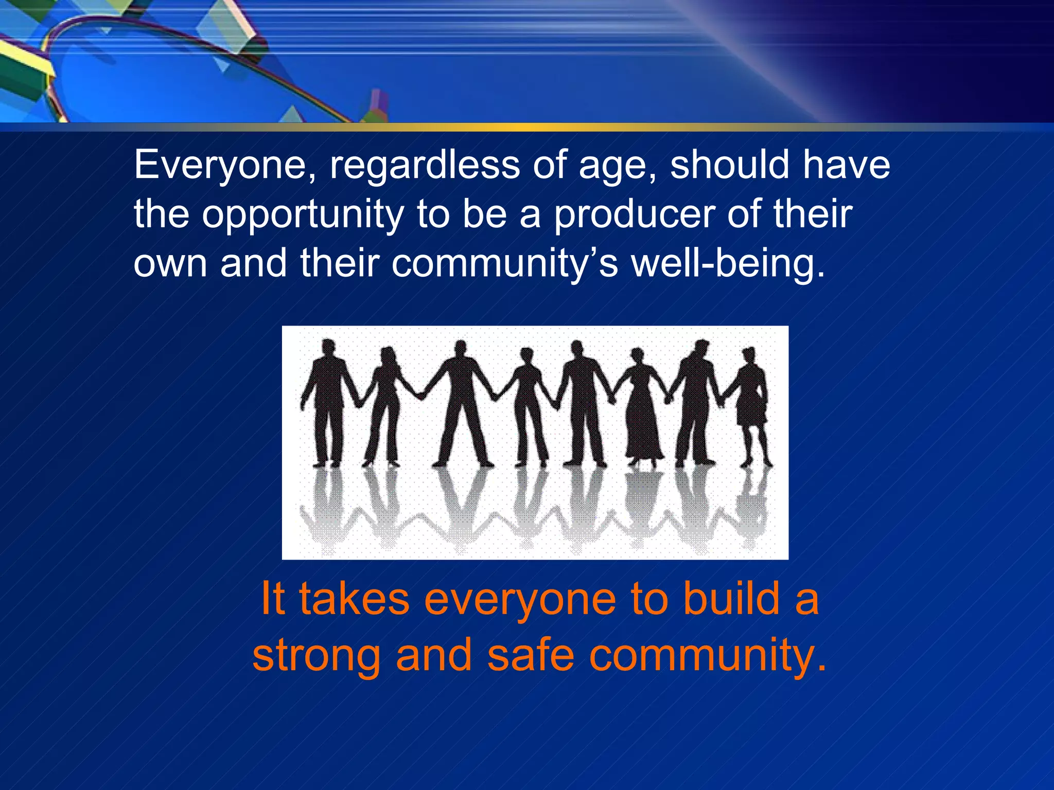 Everyone, regardless of age, should have the opportunity to be a producer of their own and their community’s well-being. It takes everyone to build a strong and safe community. 
