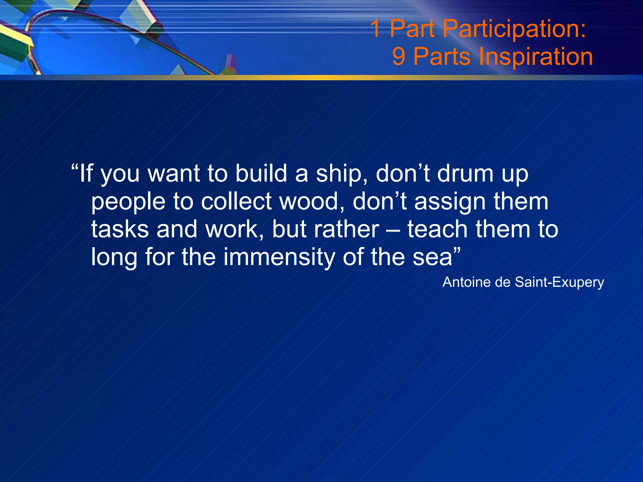 1 Part Participation:  9 Parts Inspiration “ If you want to build a ship, don’t drum up people to collect wood, don’t assign them tasks and work, but rather – teach them to long for the immensity of the sea” Antoine de Saint-Exupery 