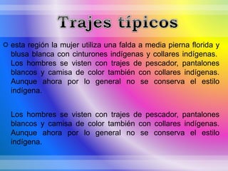  esta región la mujer utiliza una falda a media pierna florida y
blusa blanca con cinturones indígenas y collares indígenas.
Los hombres se visten con trajes de pescador, pantalones
blancos y camisa de color también con collares indígenas.
Aunque ahora por lo general no se conserva el estilo
indígena.
Los hombres se visten con trajes de pescador, pantalones
blancos y camisa de color también con collares indígenas.
Aunque ahora por lo general no se conserva el estilo
indígena.
 