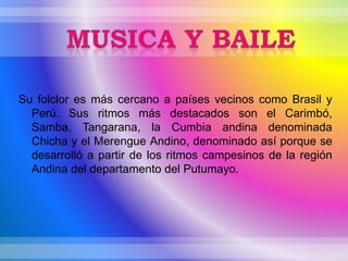 Su folclor es más cercano a países vecinos como Brasil y
Perú. Sus ritmos más destacados son el Carimbó,
Samba, Tangarana, la Cumbia andina denominada
Chicha y el Merengue Andino, denominado así porque se
desarrolló a partir de los ritmos campesinos de la región
Andina del departamento del Putumayo.
 