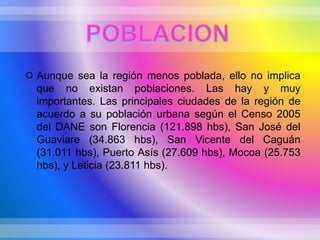  Aunque sea la región menos poblada, ello no implica
que no existan poblaciones. Las hay y muy
importantes. Las principales ciudades de la región de
acuerdo a su población urbana según el Censo 2005
del DANE son Florencia (121.898 hbs), San José del
Guaviare (34.863 hbs), San Vicente del Caguán
(31.011 hbs), Puerto Asís (27.609 hbs), Mocoa (25.753
hbs), y Leticia (23.811 hbs).
 