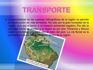  La complejidad de las cuencas hidrográficas de la región no permite
la construcción de vías terrestres. No solo por la gran humedad de la
región, sino por el temor a un impacto ambiental negativo. Por ello la
principal forma de acceso a la región es por aire. Florencia y Mocoa
están conectadas por tierra con el resto del país. La vía fluvial es la
principal forma de desplazamiento dentro de la región.
 