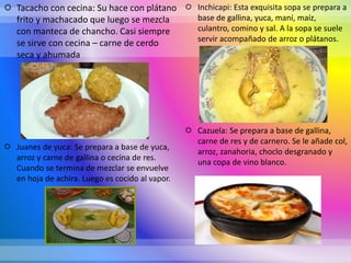  Tacacho con cecina: Su hace con plátano
frito y machacado que luego se mezcla
con manteca de chancho. Casi siempre
se sirve con cecina – carne de cerdo
seca y ahumada
 Juanes de yuca: Se prepara a base de yuca,
arroz y carne de gallina o cecina de res.
Cuando se termina de mezclar se envuelve
en hoja de achira. Luego es cocido al vapor.
 Inchicapi: Esta exquisita sopa se prepara a
base de gallina, yuca, maní, maíz,
culantro, comino y sal. A la sopa se suele
servir acompañado de arroz o plátanos.
 Cazuela: Se prepara a base de gallina,
carne de res y de carnero. Se le añade col,
arroz, zanahoria, choclo desgranado y
una copa de vino blanco.
 