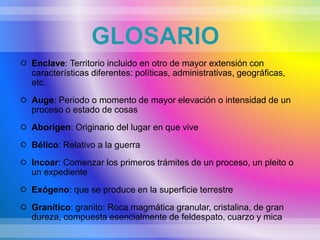 GLOSARIO
 Enclave: Territorio incluido en otro de mayor extensión con
características diferentes: políticas, administrativas, geográficas,
etc.
 Auge: Periodo o momento de mayor elevación o intensidad de un
proceso o estado de cosas
 Aborigen: Originario del lugar en que vive
 Bélico: Relativo a la guerra
 Incoar: Comenzar los primeros trámites de un proceso, un pleito o
un expediente
 Exógeno: que se produce en la superficie terrestre
 Granítico: granito: Roca magmática granular, cristalina, de gran
dureza, compuesta esencialmente de feldespato, cuarzo y mica
 