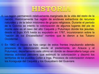  La región permaneció relativamente marginada de la vida del resto de la
nación. Históricamente fue región de enclaves extractivos de recursos
naturales y de la labor misionera de grupos religiosos. Durante el periodo
de la Colonia se intento la colonización de algunos lugares del pie de
monte este es el caso del alto Caquetá y Putumayo donde los jesuitas,
desde el Siglo XVII hasta su expulsión en 1767, incursionaron sobre la
“nación de los Encabellados” nombre que le dieron a los Tukano
Occidental.
 En 1963 el Incora se hizo cargo de estos frentes impulsando además
procesos de colonización desde el piedemonte, en Arauca y el
Putumayo, departamento este último en donde se desarrollaría luego una
intensa actividad petrolera que estimuló la colonización y diezmó los
territorios de los pueblos Cofán e Inga. Procesos de colonización vivieron
los Koraguaje del Caquetá y los Guayabero del Guaviare.
 